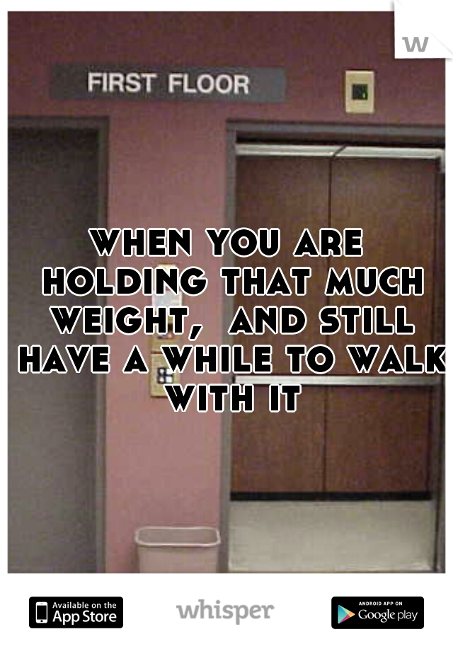 when you are holding that much weight,  and still have a while to walk with it