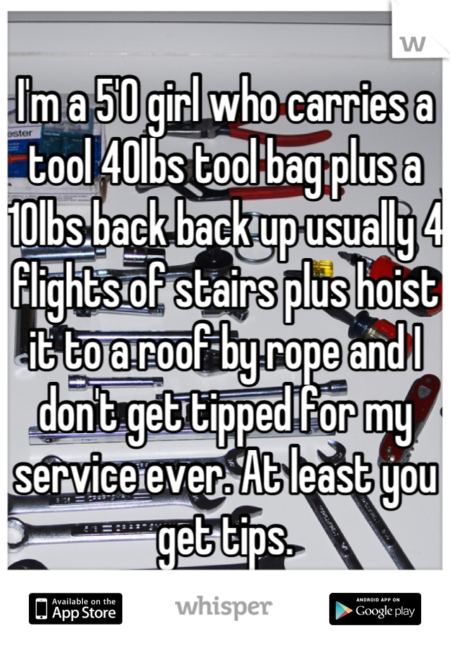 I'm a 5'0 girl who carries a tool 40lbs tool bag plus a 10lbs back back up usually 4 flights of stairs plus hoist it to a roof by rope and I don't get tipped for my service ever. At least you get tips.