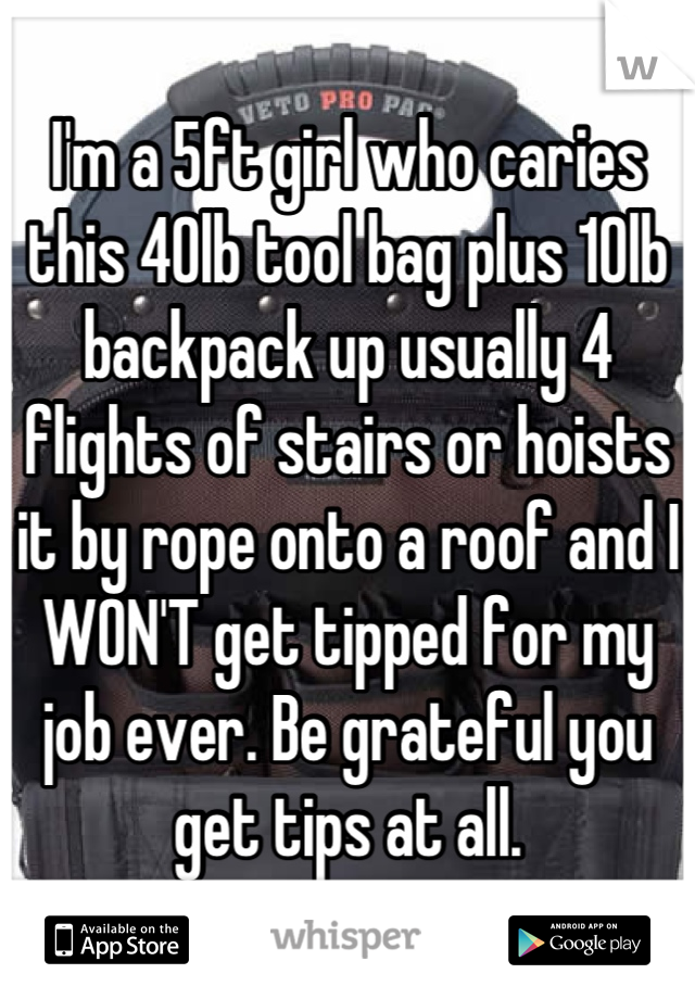 I'm a 5ft girl who caries this 40lb tool bag plus 10lb backpack up usually 4 flights of stairs or hoists it by rope onto a roof and I WON'T get tipped for my job ever. Be grateful you get tips at all.