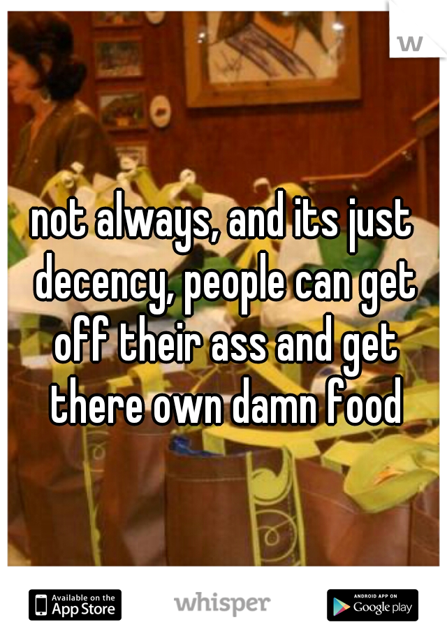 not always, and its just decency, people can get off their ass and get there own damn food