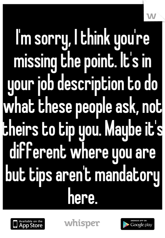 I'm sorry, I think you're missing the point. It's in your job description to do what these people ask, not theirs to tip you. Maybe it's different where you are but tips aren't mandatory here.