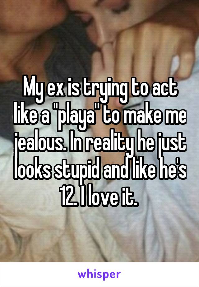 My ex is trying to act like a "playa" to make me jealous. In reality he just looks stupid and like he's 12. I love it. 