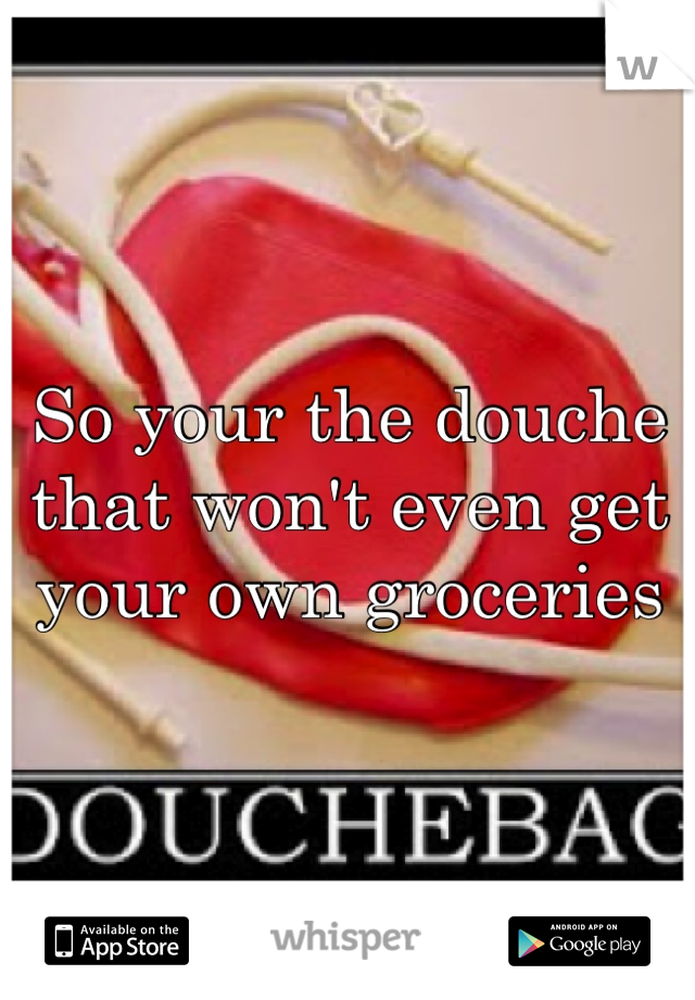 So your the douche that won't even get your own groceries