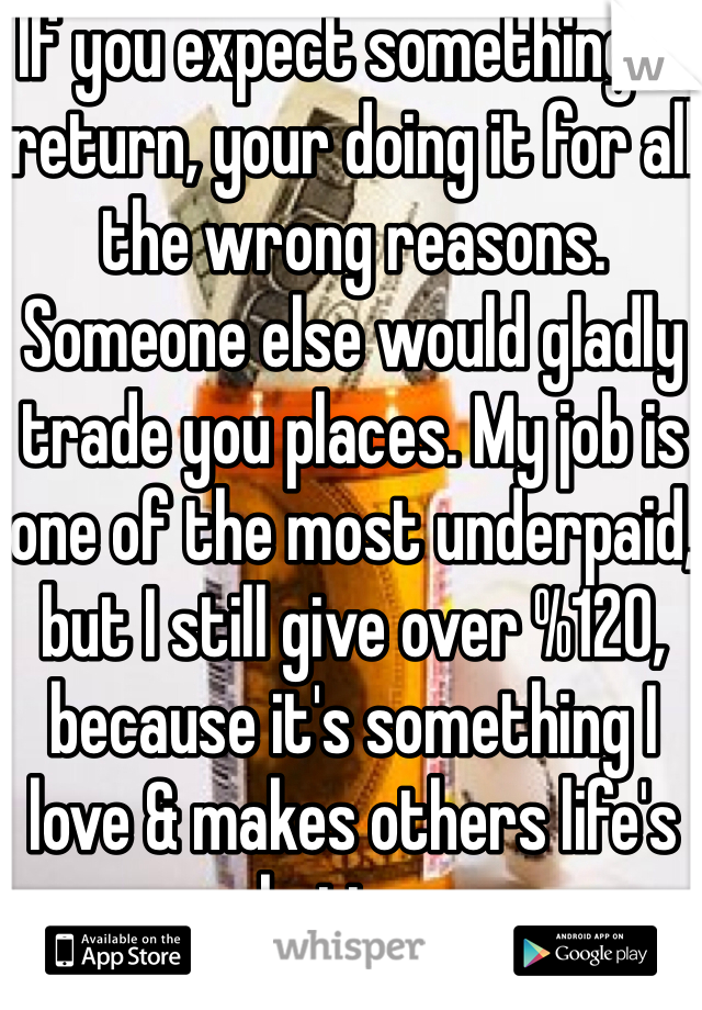 If you expect something in return, your doing it for all the wrong reasons. Someone else would gladly trade you places. My job is one of the most underpaid, but I still give over %120, because it's something I love & makes others life's better. 