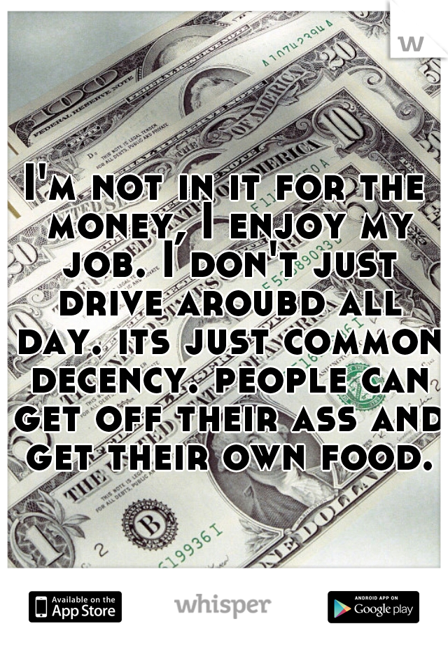 I'm not in it for the money, I enjoy my job. I don't just drive aroubd all day. its just common decency. people can get off their ass and get their own food.