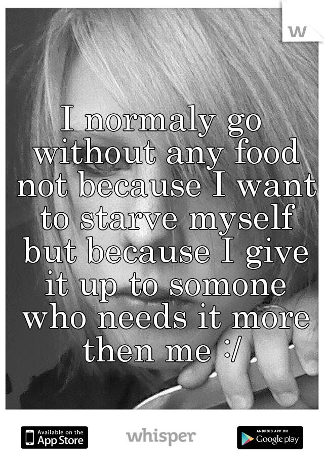 I normaly go without any food not because I want to starve myself but because I give it up to somone who needs it more then me :/ 