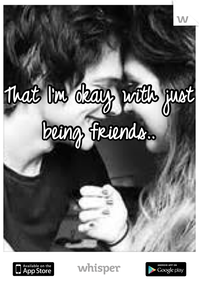 That I'm okay with just being friends..