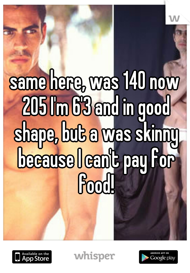 same here, was 140 now 205 I'm 6'3 and in good shape, but a was skinny because I can't pay for food!