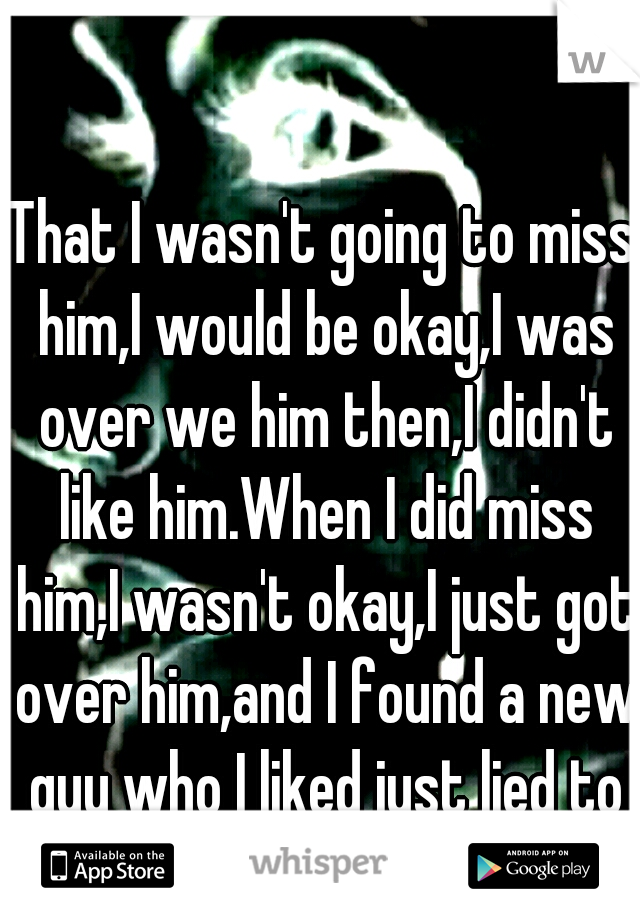 That I wasn't going to miss him,I would be okay,I was over we him then,I didn't like him.When I did miss him,I wasn't okay,I just got over him,and I found a new guy who I liked just lied to everyone.