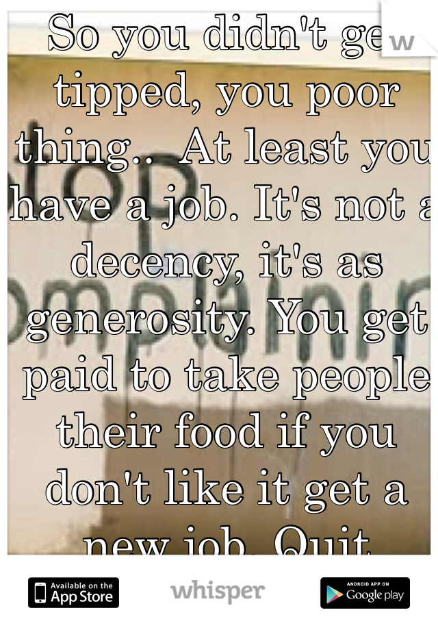 So you didn't get tipped, you poor thing..  At least you have a job. It's not a decency, it's as generosity. You get paid to take people their food if you don't like it get a new job. Quit complaining. 