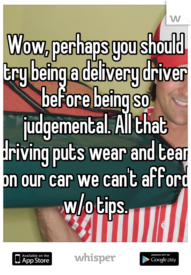 Wow, perhaps you should try being a delivery driver before being so judgemental. All that driving puts wear and tear on our car we can't afford w/o tips.