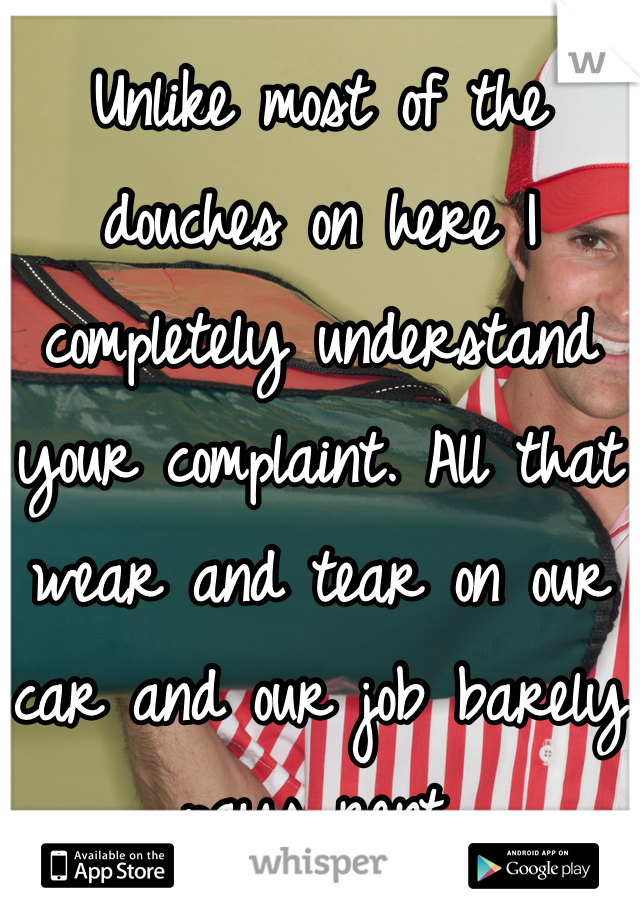 Unlike most of the douches on here I completely understand your complaint. All that wear and tear on our car and our job barely pays rent.