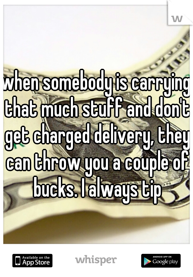 when somebody is carrying that much stuff and don't get charged delivery, they can throw you a couple of bucks. I always tip