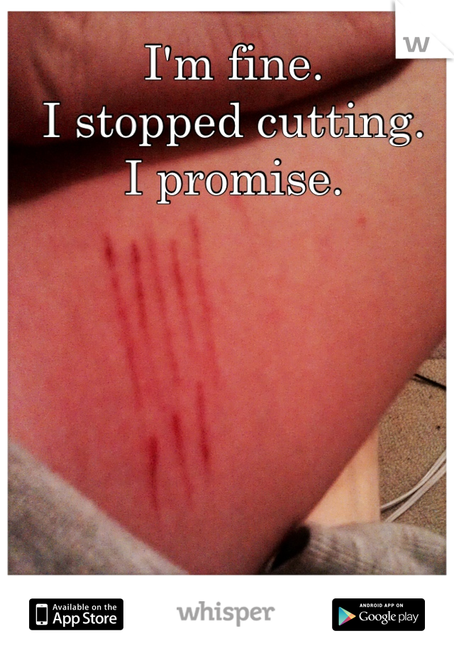 I'm fine. 
I stopped cutting. 
I promise. 

