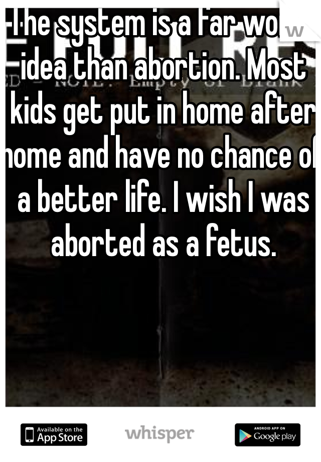 The system is a far worse idea than abortion. Most kids get put in home after home and have no chance of a better life. I wish I was aborted as a fetus. 