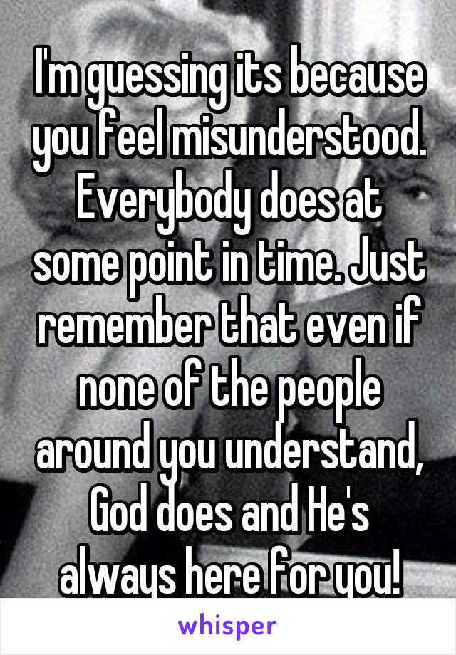 I'm guessing its because you feel misunderstood. Everybody does at some point in time. Just remember that even if none of the people around you understand, God does and He's always here for you!