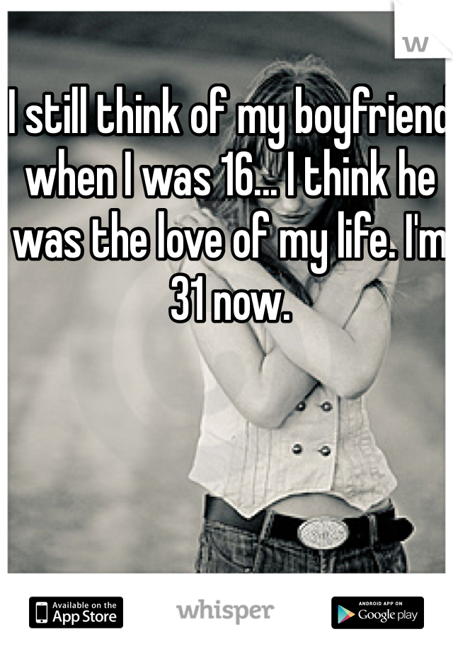 I still think of my boyfriend when I was 16... I think he was the love of my life. I'm 31 now. 