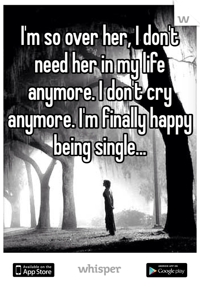 I'm so over her, I don't need her in my life anymore. I don't cry anymore. I'm finally happy being single...