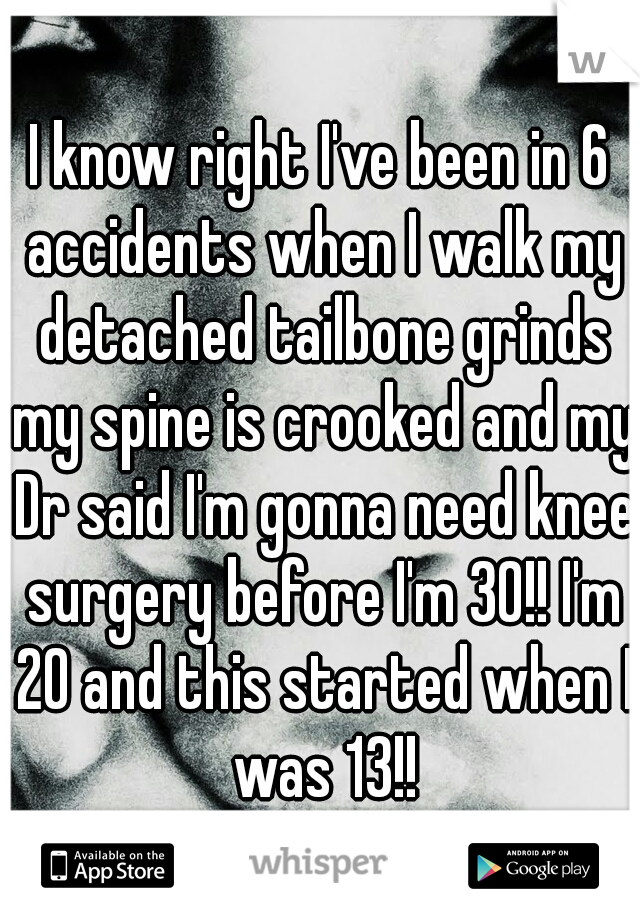 I know right I've been in 6 accidents when I walk my detached tailbone grinds my spine is crooked and my Dr said I'm gonna need knee surgery before I'm 30!! I'm 20 and this started when I was 13!!
