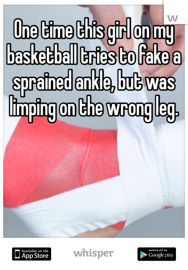 One time this girl on my basketball tries to fake a sprained ankle, but was limping on the wrong leg.