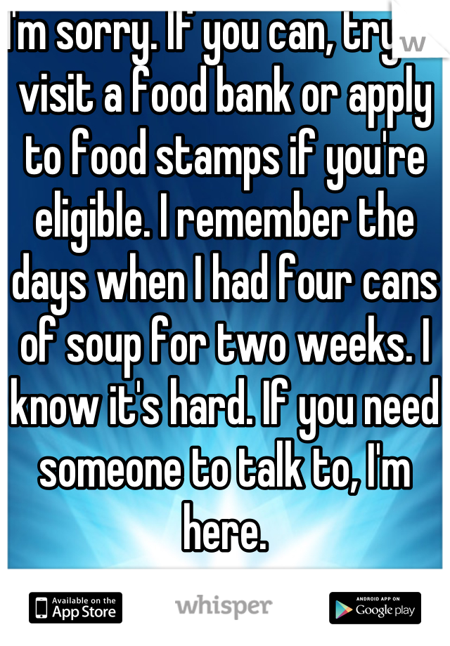 I'm sorry. If you can, try to visit a food bank or apply to food stamps if you're eligible. I remember the days when I had four cans of soup for two weeks. I know it's hard. If you need someone to talk to, I'm here.
