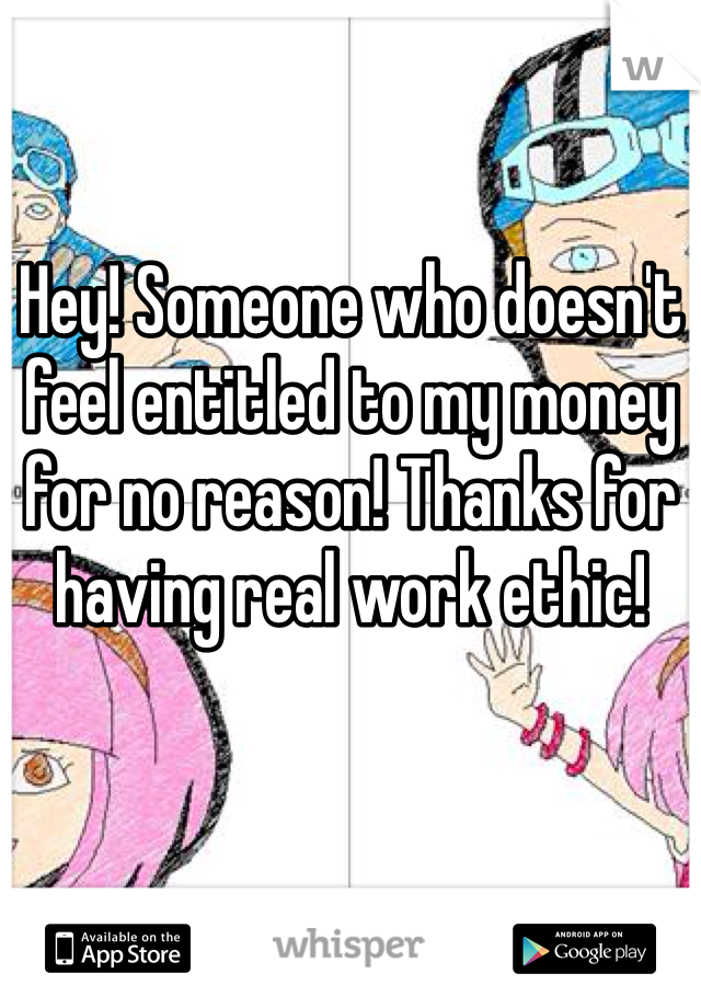 Hey! Someone who doesn't feel entitled to my money for no reason! Thanks for having real work ethic! 