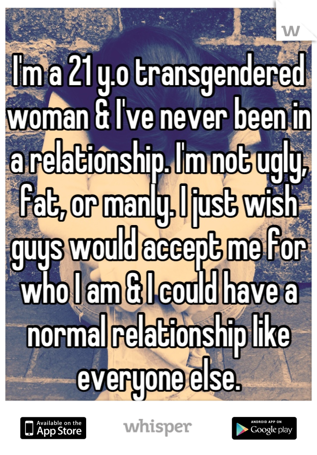 I'm a 21 y.o transgendered woman & I've never been in a relationship. I'm not ugly, fat, or manly. I just wish guys would accept me for who I am & I could have a normal relationship like everyone else.