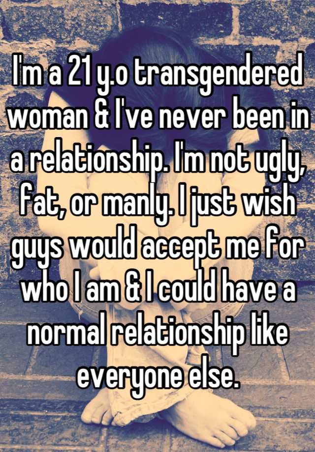 I'm a 21 y.o transgendered woman & I've never been in a relationship. I'm not ugly, fat, or manly. I just wish guys would accept me for who I am & I could have a normal relationship like everyone else.