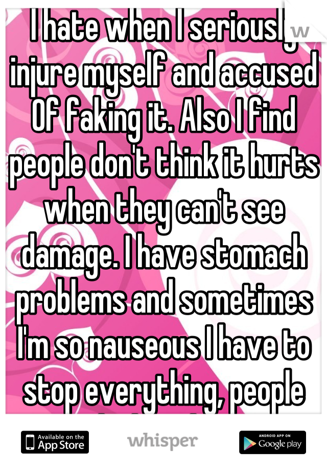 I hate when I seriously injure myself and accused Of faking it. Also I find  people don't think it hurts when they can't see damage. I have stomach problems and sometimes I'm so nauseous I have to stop everything, people think I'm lazy.