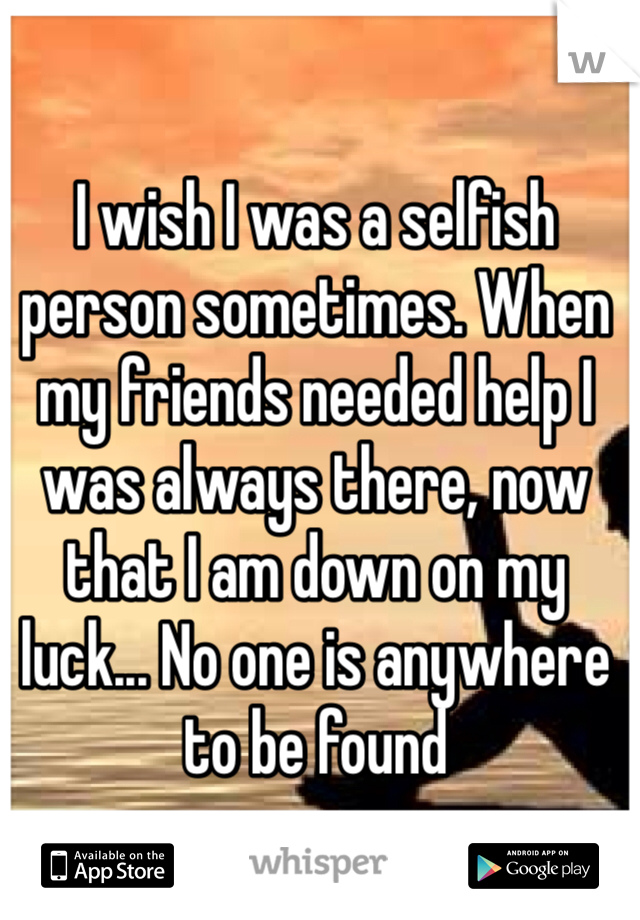 I wish I was a selfish person sometimes. When my friends needed help I was always there, now that I am down on my luck... No one is anywhere to be found 