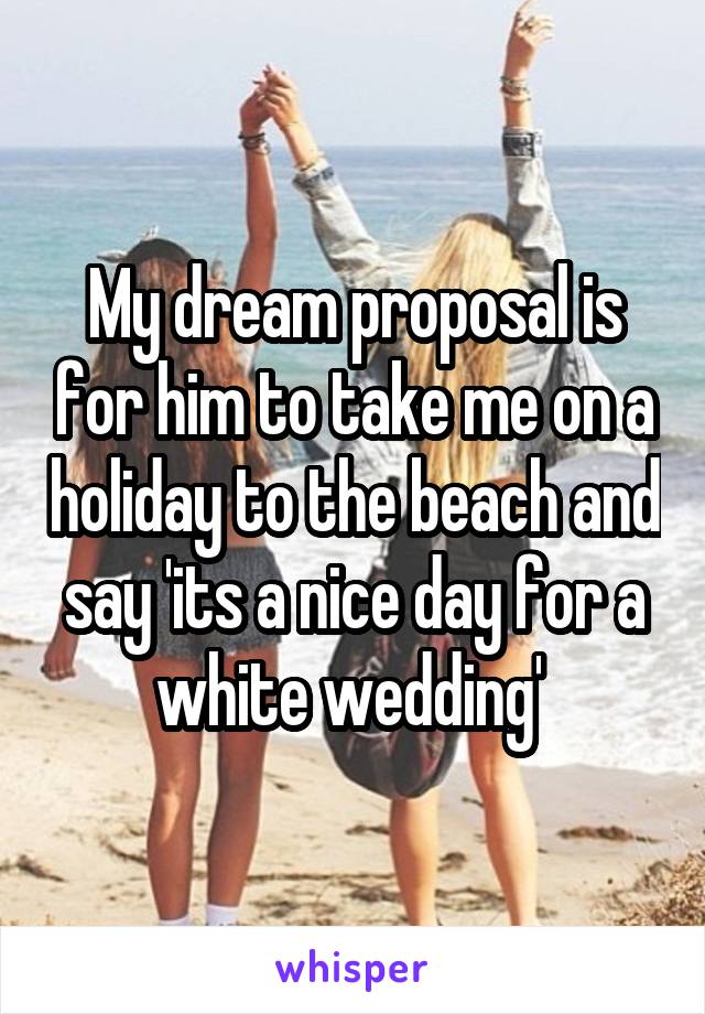 My dream proposal is for him to take me on a holiday to the beach and say 'its a nice day for a white wedding' 