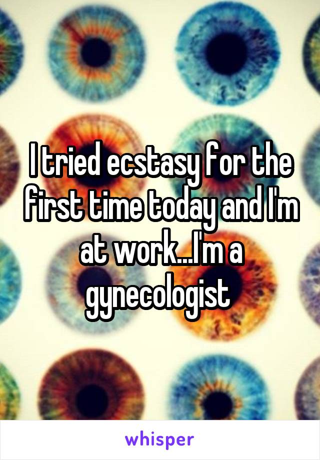 I tried ecstasy for the first time today and I'm at work...I'm a gynecologist 