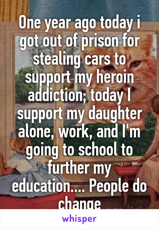 One year ago today i got out of prison for stealing cars to support my heroin addiction; today I support my daughter alone, work, and I'm going to school to further my education.... People do change
