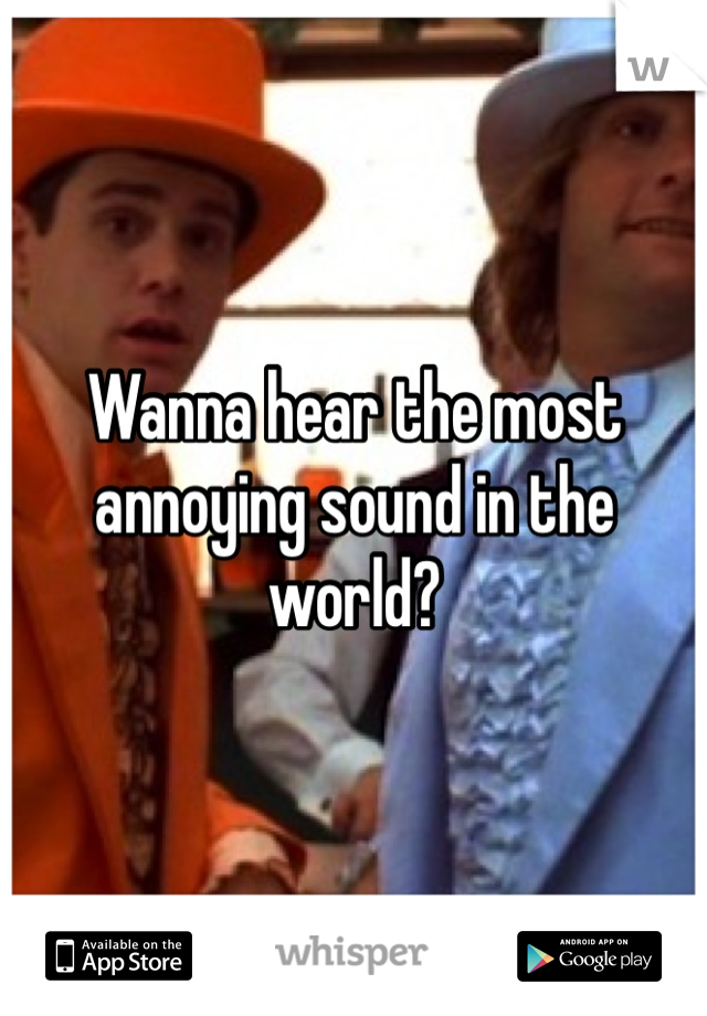 Wanna hear the most annoying sound in the world?
