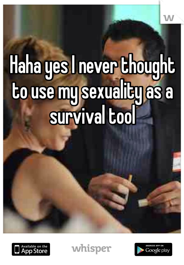 Haha yes I never thought to use my sexuality as a survival tool