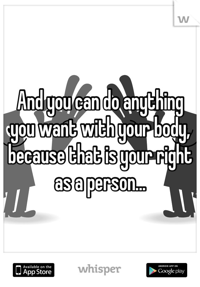 And you can do anything you want with your body, because that is your right as a person...