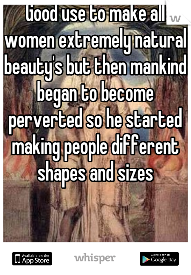 Good use to make all women extremely natural beauty's but then mankind began to become perverted so he started making people different shapes and sizes