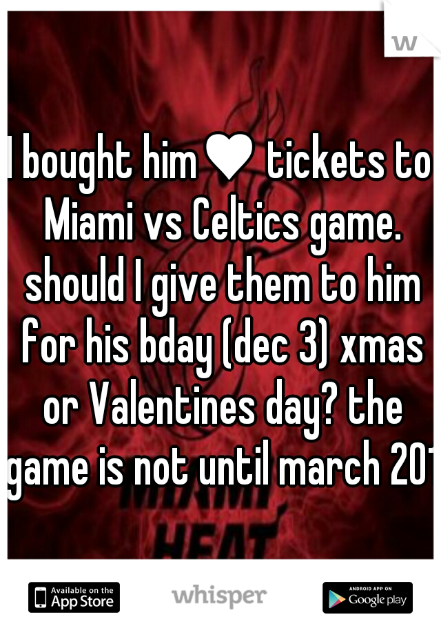 I bought him♥ tickets to Miami vs Celtics game. should I give them to him for his bday (dec 3) xmas or Valentines day? the game is not until march 2014
