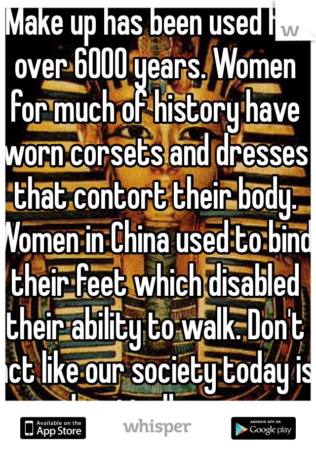 Make up has been used for over 6000 years. Women for much of history have worn corsets and dresses that contort their body. Women in China used to bind their feet which disabled their ability to walk. Don't act like our society today is drastically new. 