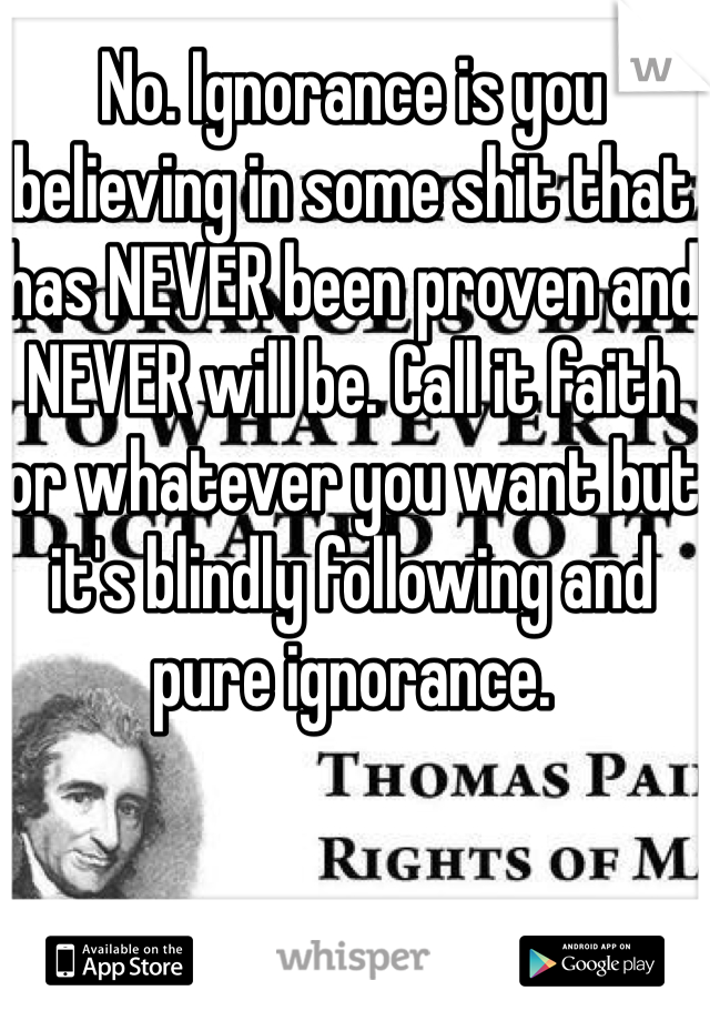 No. Ignorance is you believing in some shit that has NEVER been proven and NEVER will be. Call it faith or whatever you want but it's blindly following and pure ignorance.