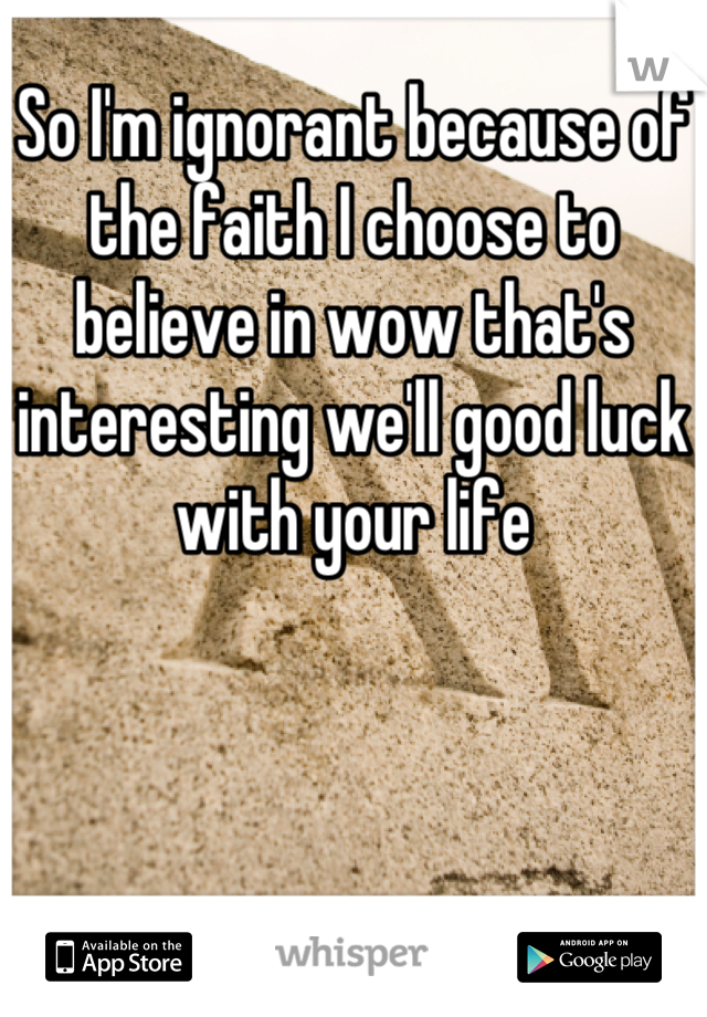 So I'm ignorant because of the faith I choose to believe in wow that's interesting we'll good luck with your life