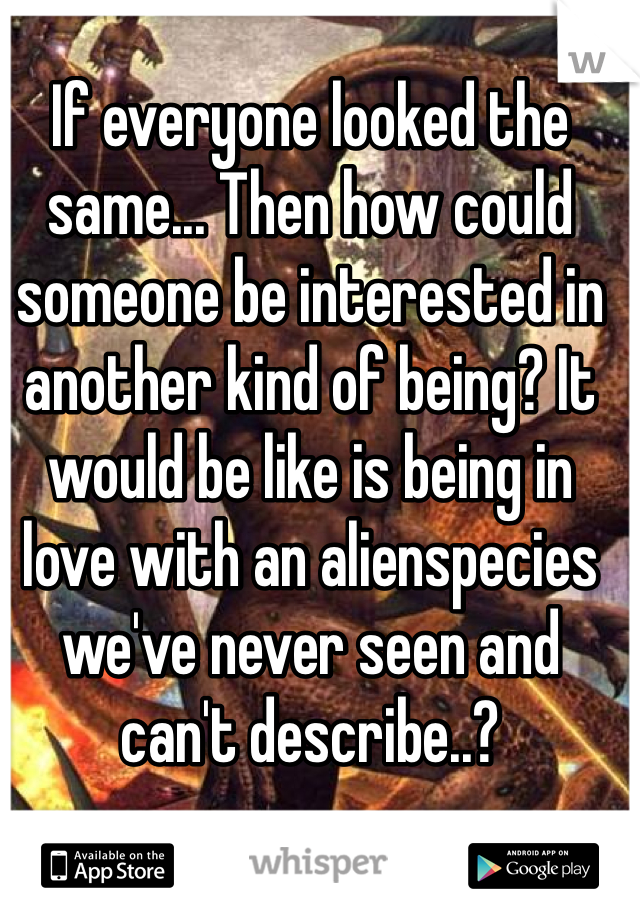 If everyone looked the same... Then how could someone be interested in another kind of being? It would be like is being in love with an alienspecies we've never seen and can't describe..?