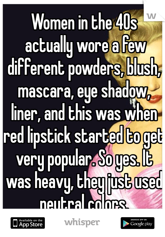 Women in the 40s 
 actually wore a few different powders, blush, mascara, eye shadow, liner, and this was when red lipstick started to get very popular. So yes. It was heavy, they just used neutral colors.  