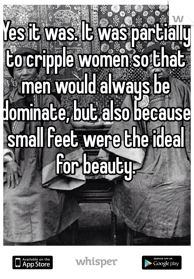 Yes it was. It was partially to cripple women so that men would always be dominate, but also because small feet were the ideal for beauty. 