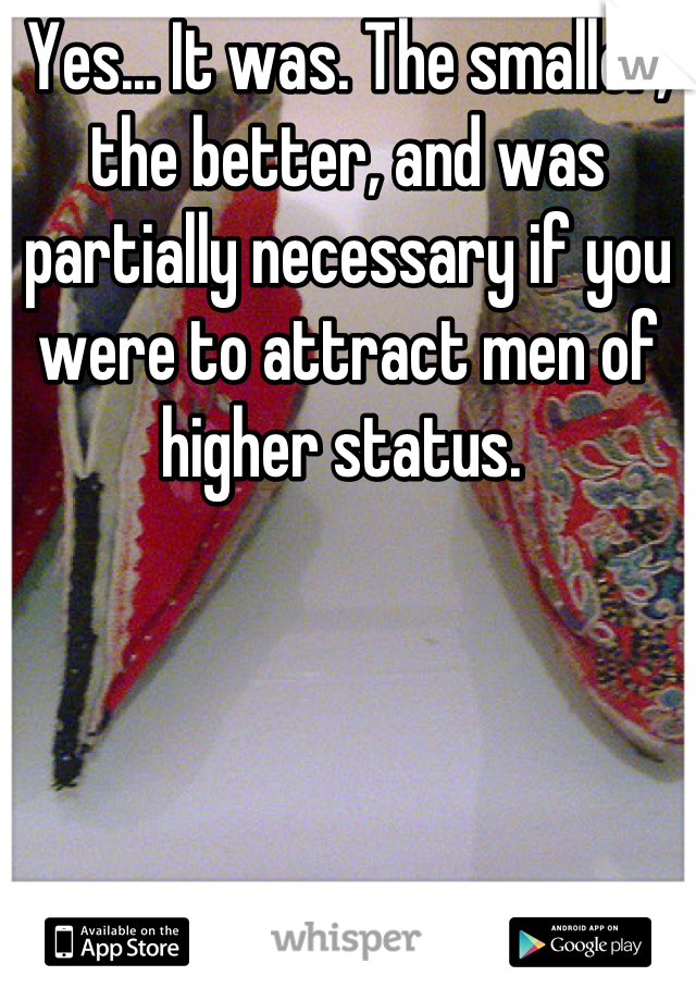 Yes... It was. The smaller, the better, and was partially necessary if you were to attract men of higher status. 