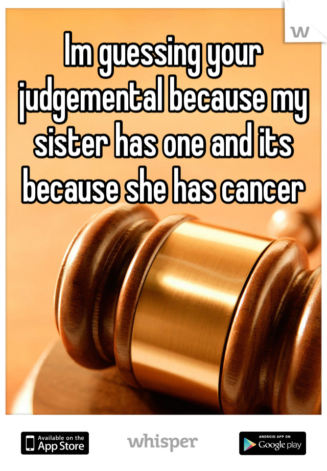 Im guessing your judgemental because my sister has one and its because she has cancer