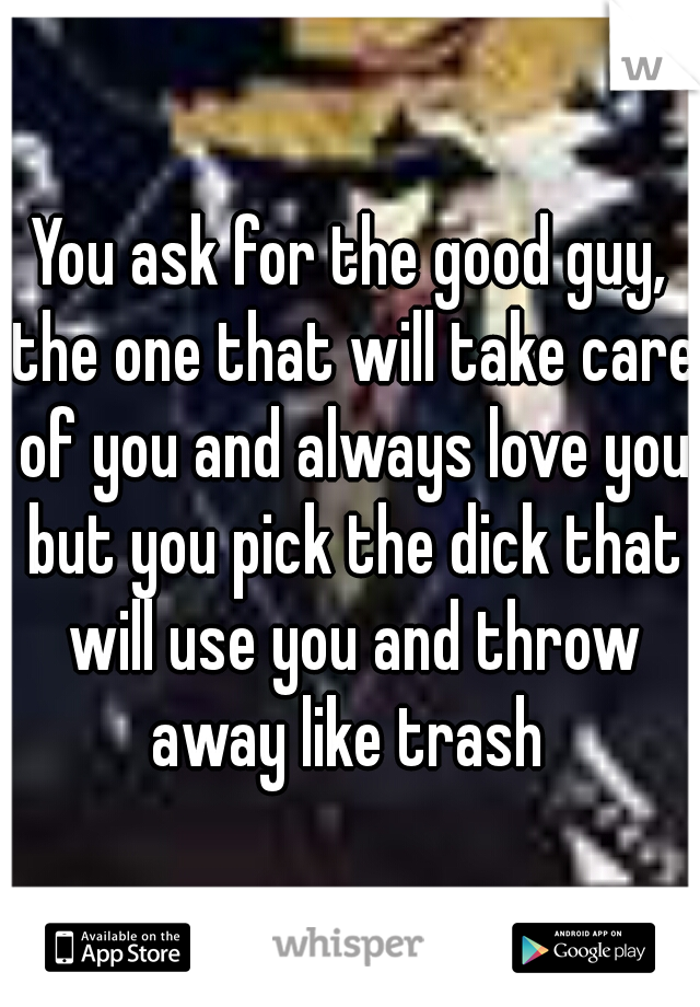 You ask for the good guy, the one that will take care of you and always love you but you pick the dick that will use you and throw away like trash 