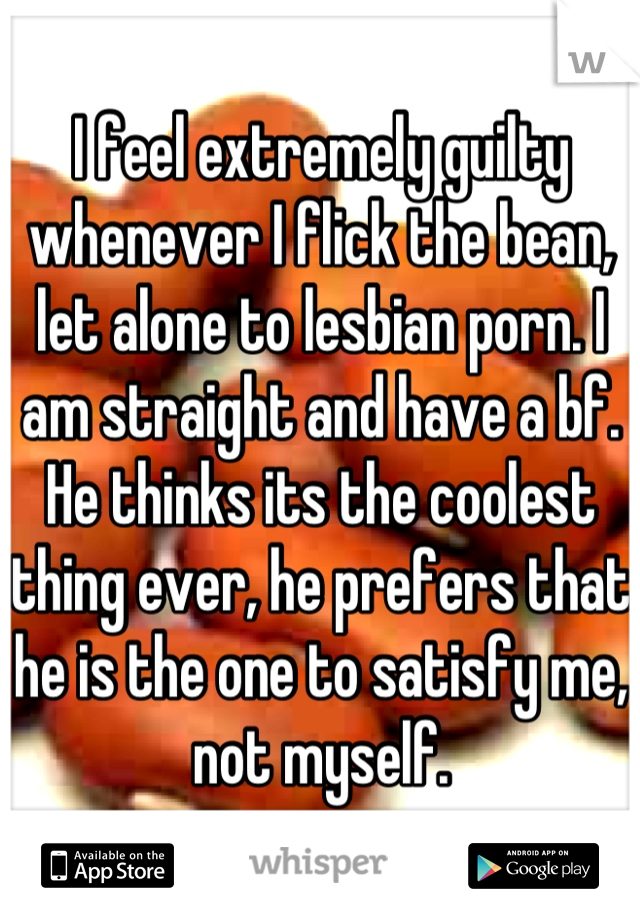 I feel extremely guilty whenever I flick the bean, let alone to lesbian porn. I am straight and have a bf. He thinks its the coolest thing ever, he prefers that he is the one to satisfy me, not myself.