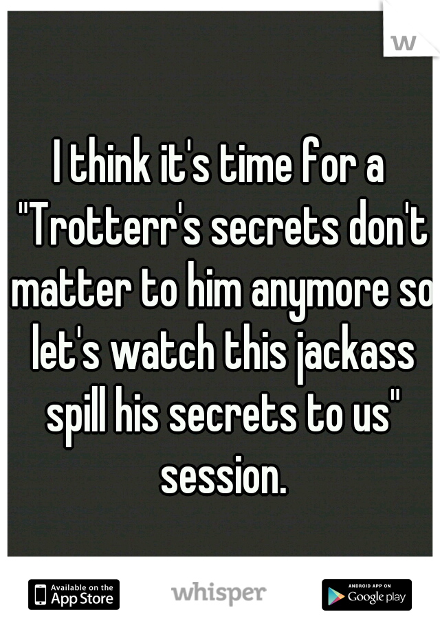 I think it's time for a "Trotterr's secrets don't matter to him anymore so let's watch this jackass spill his secrets to us" session.