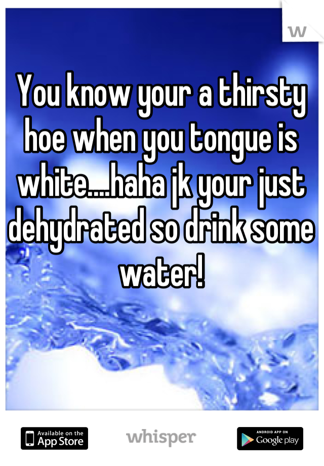 You know your a thirsty hoe when you tongue is white....haha jk your just dehydrated so drink some water!